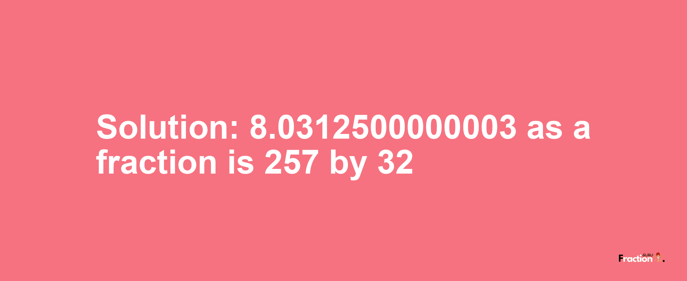 Solution:8.0312500000003 as a fraction is 257/32